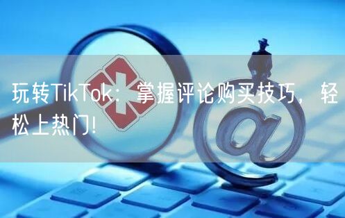 玩转TikTok：掌握评论购买技巧，轻松上热门!