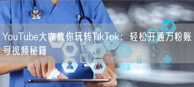 YouTube大咖教你玩转TikTok：轻松开通万粉账号视频秘籍
