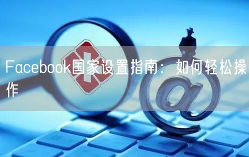 Facebook国家设置指南：如何轻松操作