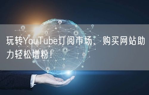 玩转YouTube订阅市场，购买网站助力轻松增粉！