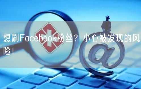 想刷Facebook粉丝？小心被发现的风险！