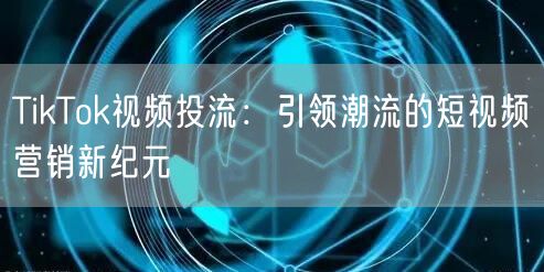 TikTok视频投流：引领潮流的短视频营销新纪元