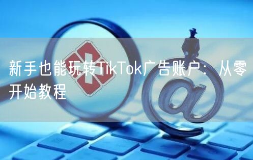 新手也能玩转TikTok广告账户:从零开始教程