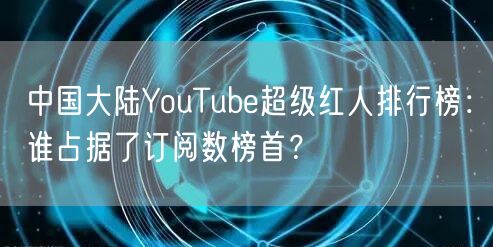 中国大陆YouTube超级红人排行榜：谁占据了订阅数榜首？