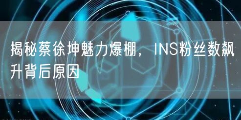 揭秘蔡徐坤魅力爆棚，INS粉丝数飙升背后原因