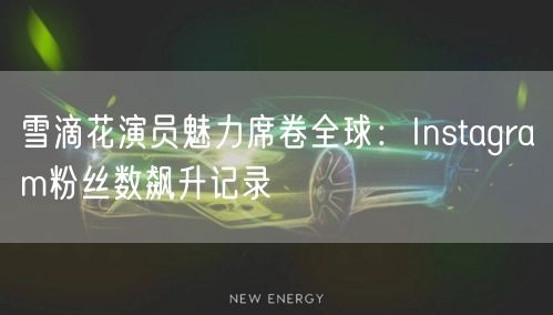 雪滴花演员魅力席卷全球：Instagram粉丝数飙升记录