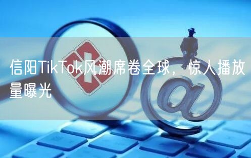 信阳TikTok风潮席卷全球,惊人播放量曝光