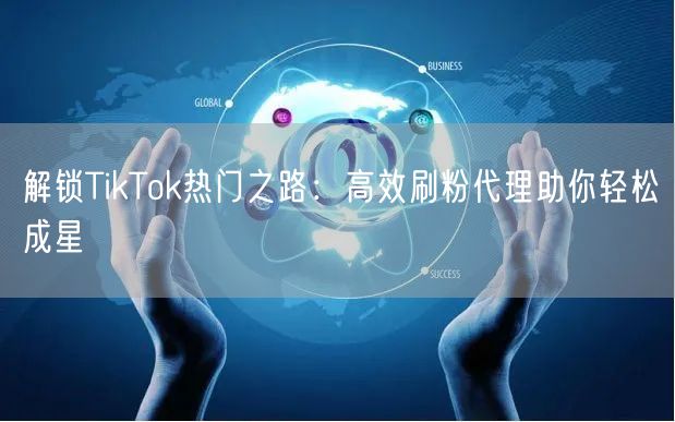 解锁TikTok热门之路：高效刷粉代理助你轻松成星