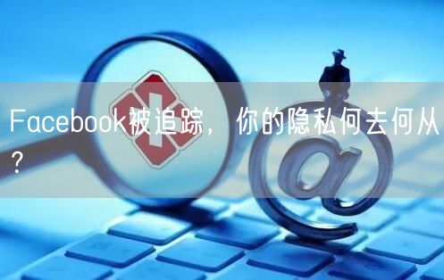 Facebook被追踪，你的隐私何去何从？