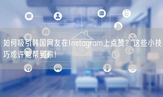 如何吸引韩国网友在Instagram上点赞？这些小技巧或许能帮到你！
