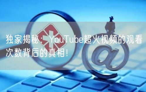独家揭秘：YouTube超火视频的观看次数背后的真相！