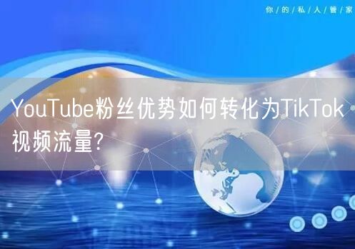 YouTube粉丝优势如何转化为TikTok视频流量?