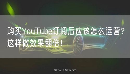购买YouTube订阅后应该怎么运营？这样做效果翻倍！