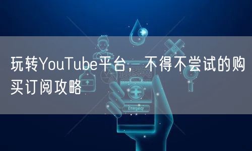 玩转YouTube平台，不得不尝试的购买订阅攻略