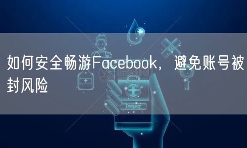 如何安全畅游Facebook，避免账号被封风险