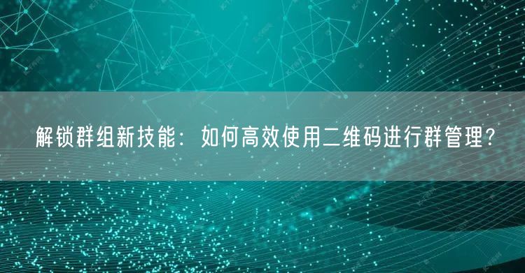 解锁群组新技能：如何高效使用二维码进行群管理？