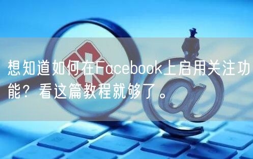 想知道如何在Facebook上启用关注功能？看这篇教程就够了。