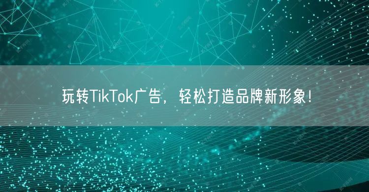 玩转TikTok广告，轻松打造品牌新形象！