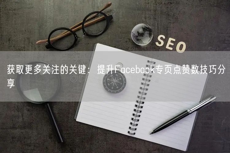 获取更多关注的关键：提升Facebook专页点赞数技巧分享