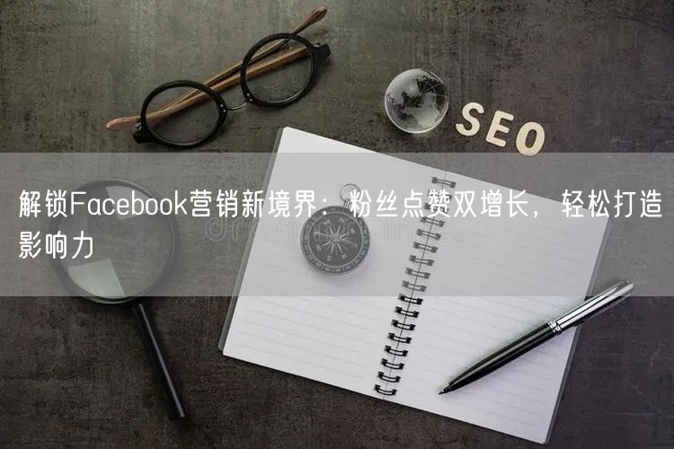 解锁Facebook营销新境界：粉丝点赞双增长，轻松打造影响力