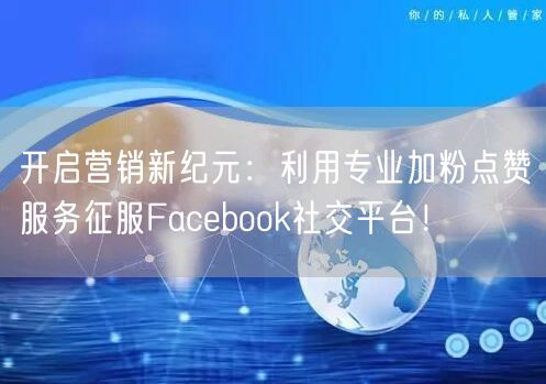 开启营销新纪元：利用专业加粉点赞服务征服Facebook社交平台！