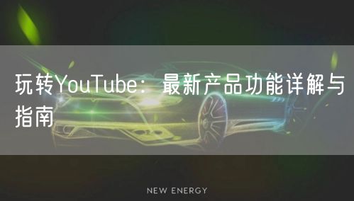 玩转YouTube：最新产品功能详解与指南