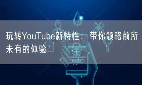 玩转YouTube新特性：带你领略前所未有的体验